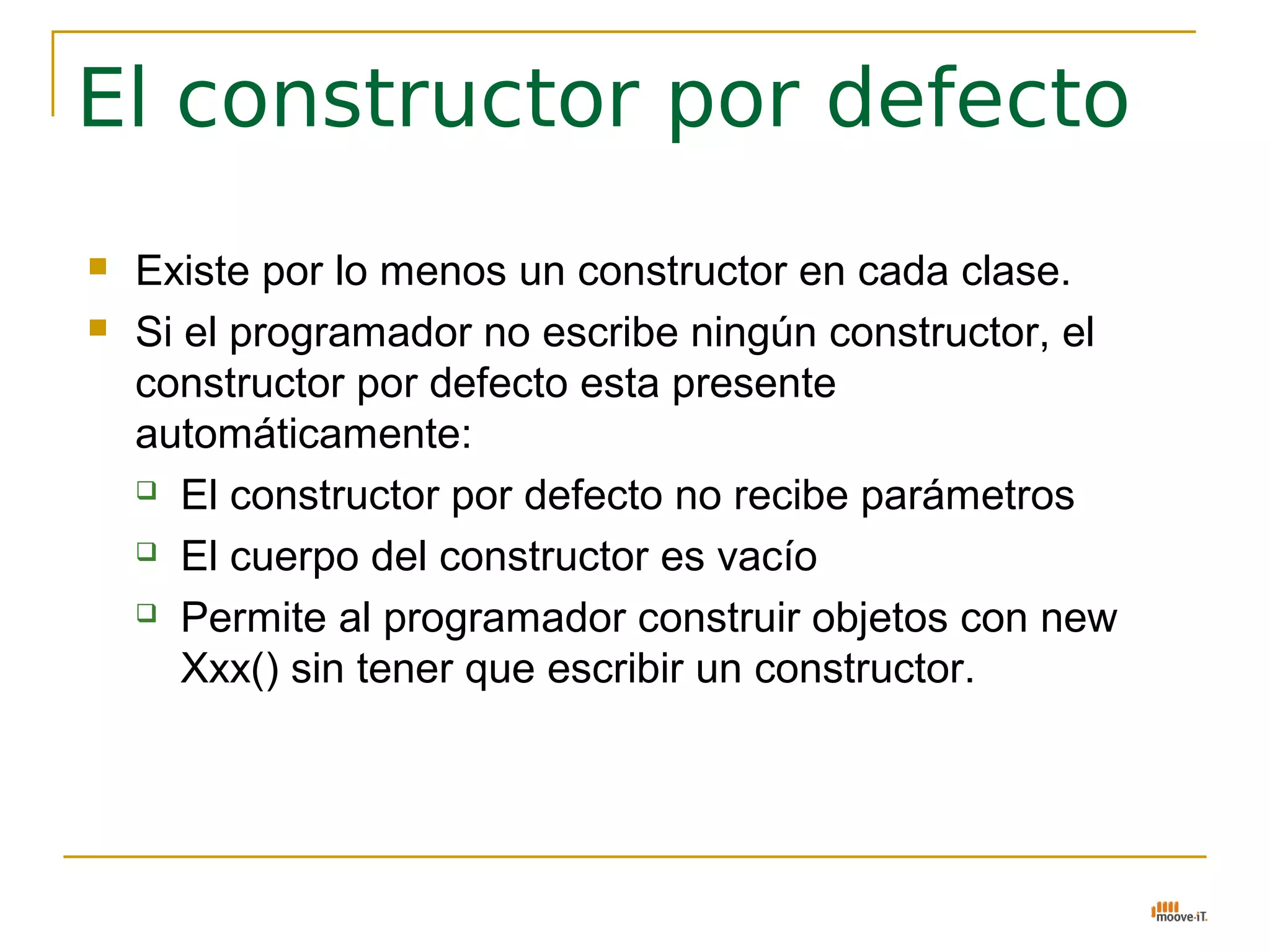 El constructor por defecto
   Existe por lo menos un constructor en cada clase.
   Si el programador no escribe ningún constructor, el
    constructor por defecto esta presente
    automáticamente:
     El constructor por defecto no recibe parámetros

     El cuerpo del constructor es vacío

     Permite al programador construir objetos con new

       Xxx() sin tener que escribir un constructor.
 