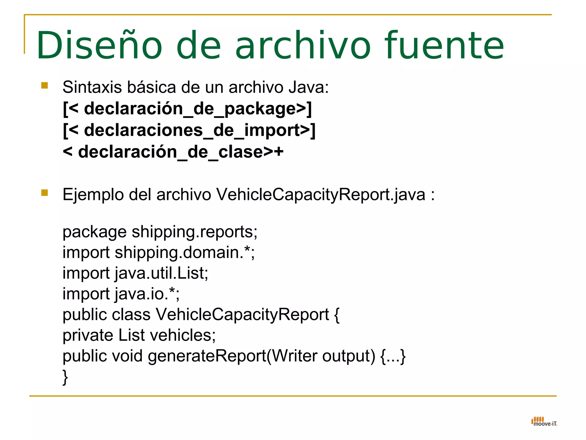 Diseño de archivo fuente
   Sintaxis básica de un archivo Java:
    [< declaración_de_package>]
    [< declaraciones_de_import>]
    < declaración_de_clase>+

   Ejemplo del archivo VehicleCapacityReport.java :

    package shipping.reports;
    import shipping.domain.*;
    import java.util.List;
    import java.io.*;
    public class VehicleCapacityReport {
    private List vehicles;
    public void generateReport(Writer output) {...}
    }
 