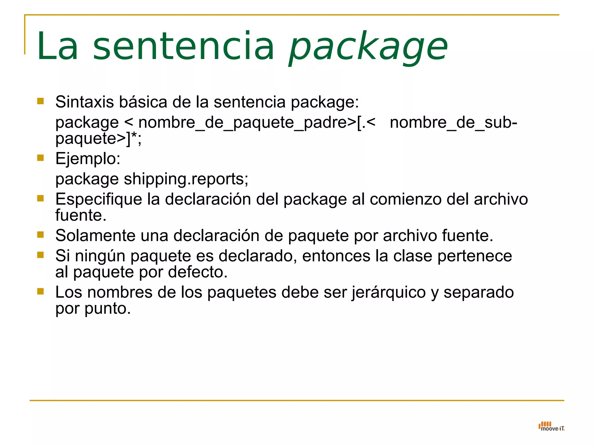 La sentencia package
   Sintaxis básica de la sentencia package:
    package < nombre_de_paquete_padre>[.< nombre_de_sub-
    paquete>]*;
   Ejemplo:
    package shipping.reports;
   Especifique la declaración del package al comienzo del archivo
    fuente.
   Solamente una declaración de paquete por archivo fuente.
   Si ningún paquete es declarado, entonces la clase pertenece
    al paquete por defecto.
   Los nombres de los paquetes debe ser jerárquico y separado
    por punto.
 