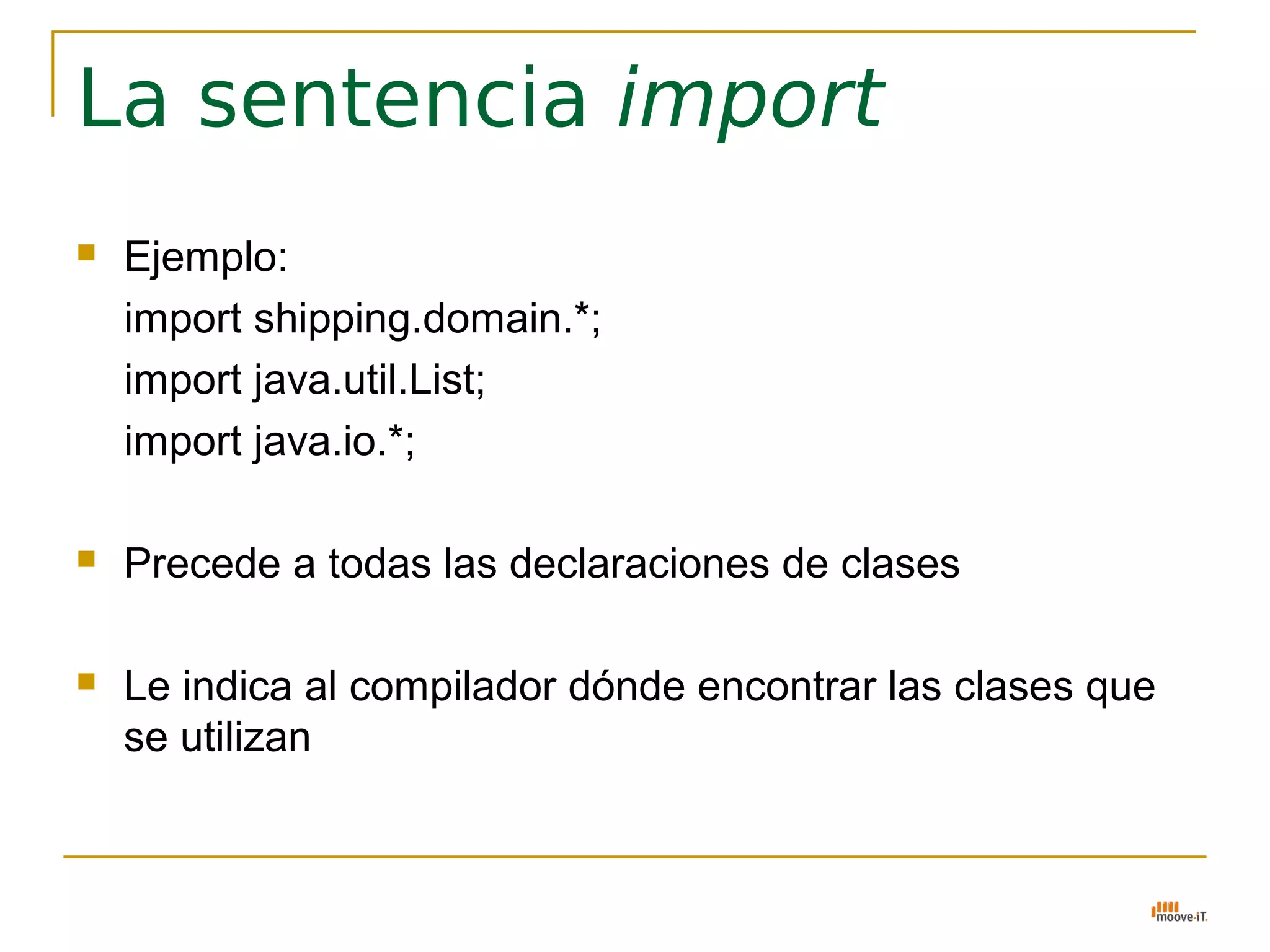 La sentencia import
   Ejemplo:
    import shipping.domain.*;
    import java.util.List;
    import java.io.*;

   Precede a todas las declaraciones de clases

   Le indica al compilador dónde encontrar las clases que
    se utilizan
 