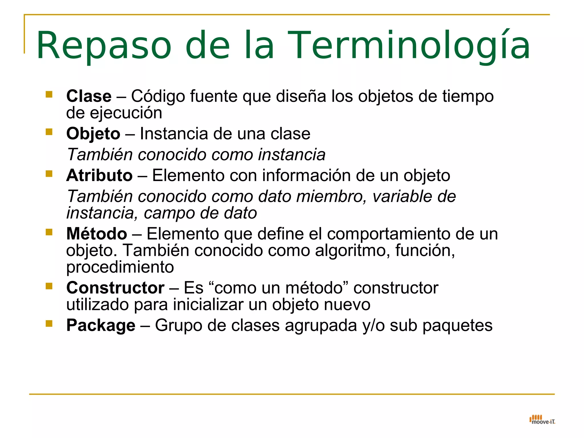 Repaso de la Terminología
   Clase – Código fuente que diseña los objetos de tiempo
    de ejecución
   Objeto – Instancia de una clase
    También conocido como instancia
   Atributo – Elemento con información de un objeto
    También conocido como dato miembro, variable de
    instancia, campo de dato
   Método – Elemento que define el comportamiento de un
    objeto. También conocido como algoritmo, función,
    procedimiento
   Constructor – Es “como un método” constructor
    utilizado para inicializar un objeto nuevo
   Package – Grupo de clases agrupada y/o sub paquetes
 