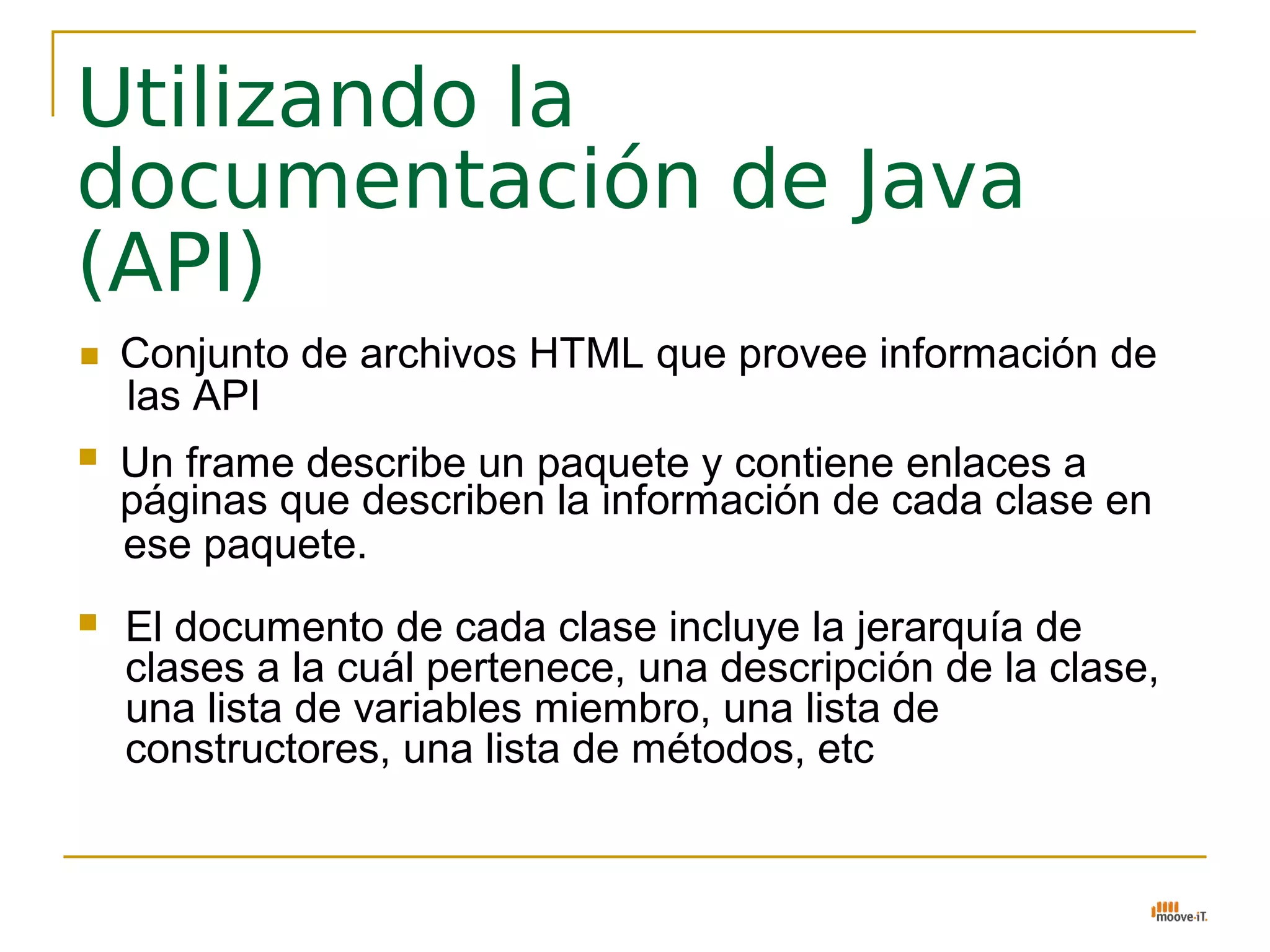 Utilizando la
documentación de Java
(API)
   Conjunto de archivos HTML que provee información de
    las API
   Un frame describe un paquete y contiene enlaces a
    páginas que describen la información de cada clase en
    ese paquete.
   El documento de cada clase incluye la jerarquía de
    clases a la cuál pertenece, una descripción de la clase,
    una lista de variables miembro, una lista de
    constructores, una lista de métodos, etc
 