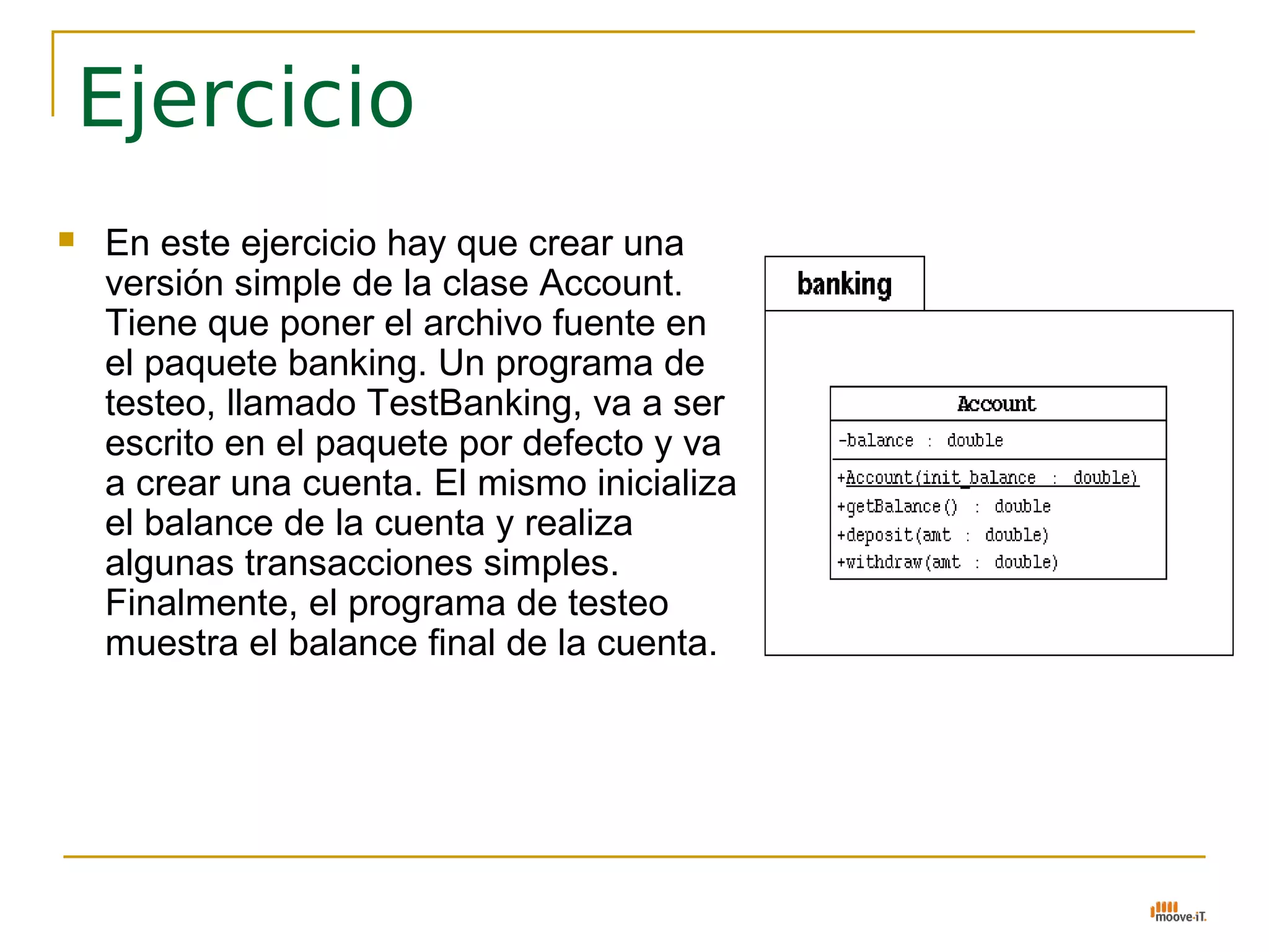 Ejercicio
   En este ejercicio hay que crear una
    versión simple de la clase Account.
    Tiene que poner el archivo fuente en
    el paquete banking. Un programa de
    testeo, llamado TestBanking, va a ser
    escrito en el paquete por defecto y va
    a crear una cuenta. El mismo inicializa
    el balance de la cuenta y realiza
    algunas transacciones simples.
    Finalmente, el programa de testeo
    muestra el balance final de la cuenta.
 