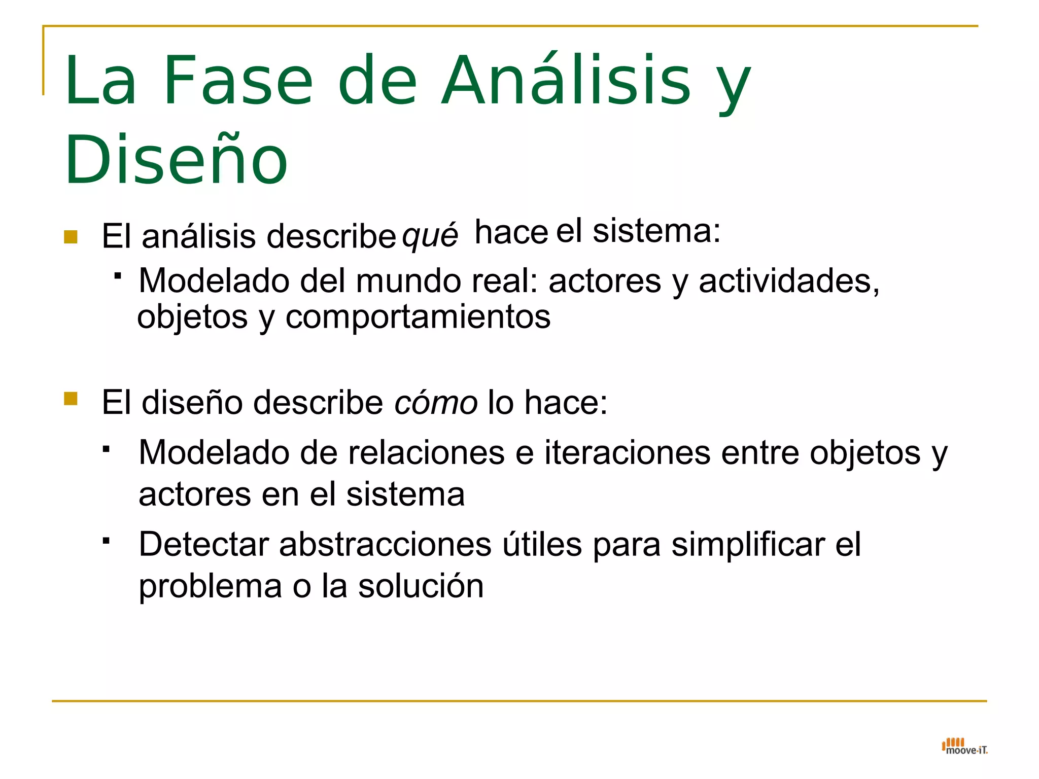 La Fase de Análisis y
Diseño
   El análisis describe qué hace el sistema:
      Modelado del mundo real: actores y actividades,

       objetos y comportamientos

   El diseño describe cómo lo hace:
     Modelado de relaciones e iteraciones entre objetos y

       actores en el sistema
     Detectar abstracciones útiles para simplificar el

       problema o la solución
 