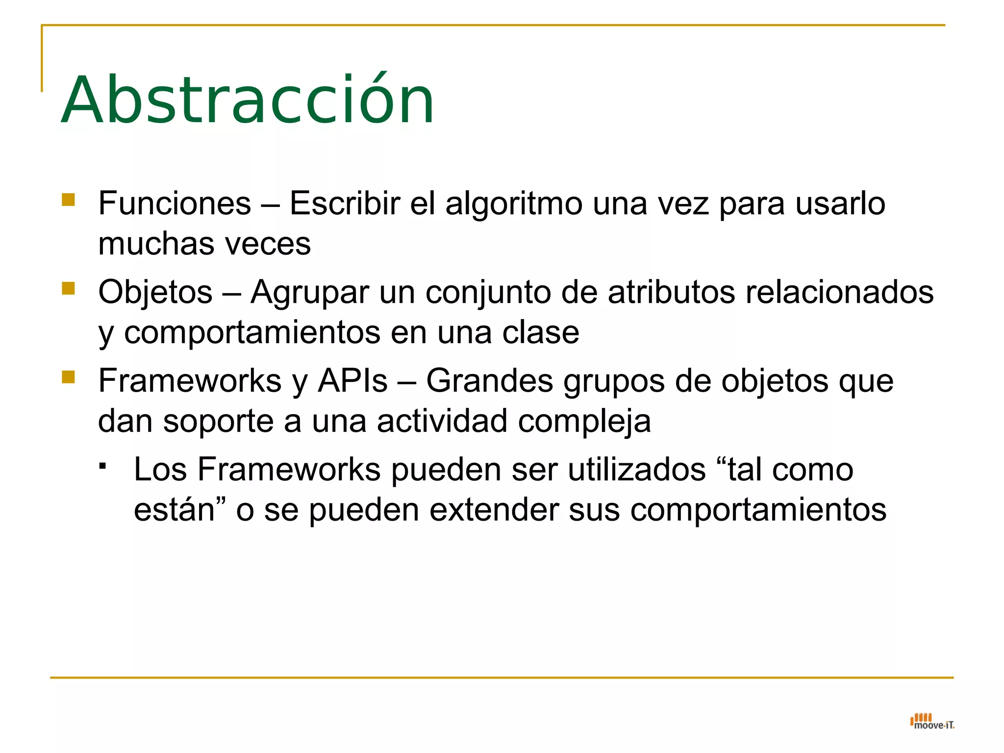 Abstracción
   Funciones – Escribir el algoritmo una vez para usarlo
    muchas veces
   Objetos – Agrupar un conjunto de atributos relacionados
    y comportamientos en una clase
   Frameworks y APIs – Grandes grupos de objetos que
    dan soporte a una actividad compleja
     Los Frameworks pueden ser utilizados “tal como

       están” o se pueden extender sus comportamientos
 