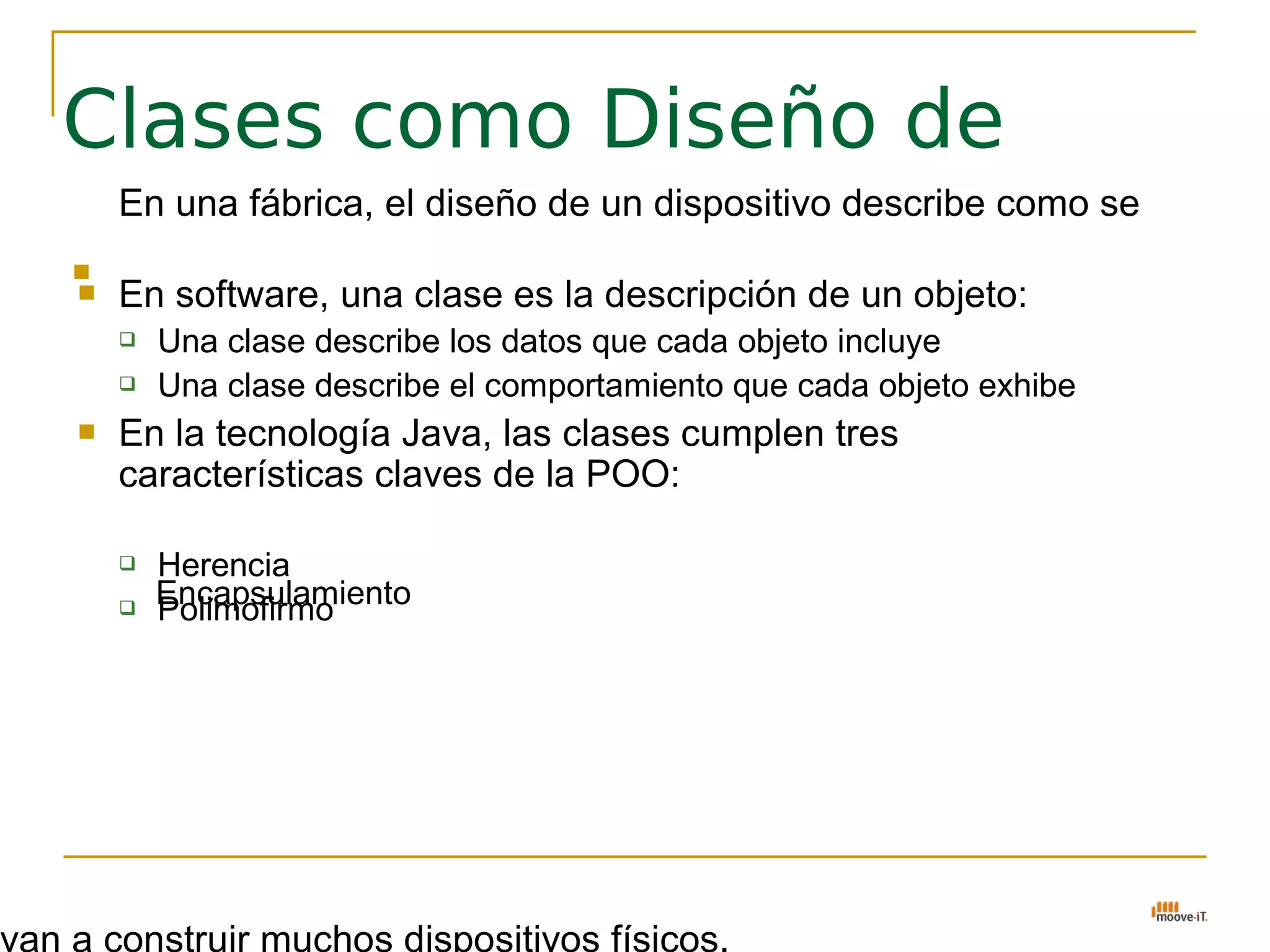Clases como Diseño de
    En una fábrica, el diseño de un dispositivo describe como se
    van a construir muchos dispositivos físicos.

   En software, una clase es la descripción de un objeto:
       Una clase describe los datos que cada objeto incluye
       Una clase describe el comportamiento que cada objeto exhibe
   En la tecnología Java, las clases cumplen tres
    características claves de la POO:

       Herencia
    
        Encapsulamiento
        Polimofirmo
 