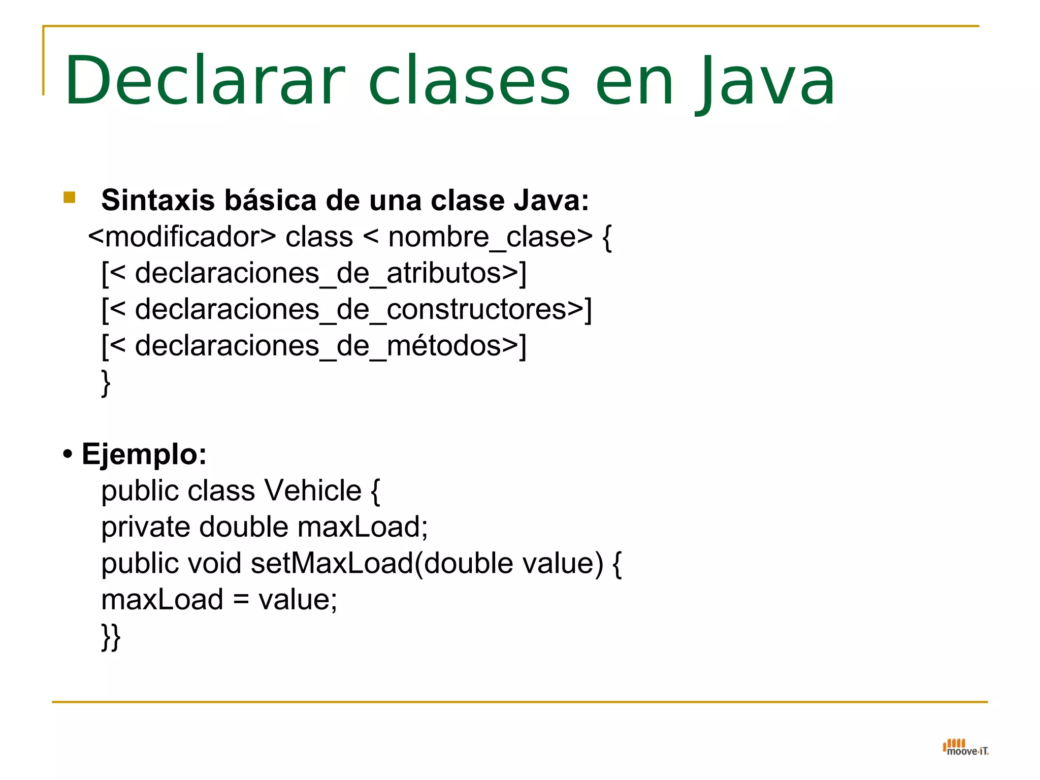 Declarar clases en Java
    Sintaxis básica de una clase Java:
    <modificador> class < nombre_clase> {
     [< declaraciones_de_atributos>]
     [< declaraciones_de_constructores>]
     [< declaraciones_de_métodos>]
     }

• Ejemplo:
   public class Vehicle {
   private double maxLoad;
   public void setMaxLoad(double value) {
   maxLoad = value;
   }}
 