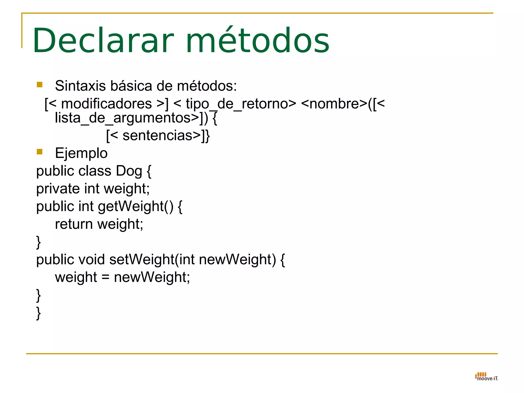 Declarar métodos
   Sintaxis básica de métodos:
  [< modificadores >] < tipo_de_retorno> <nombre>([<
    lista_de_argumentos>]) {
            [< sentencias>]}
 Ejemplo

public class Dog {
private int weight;
public int getWeight() {
    return weight;
}
public void setWeight(int newWeight) {
    weight = newWeight;
}
}
 