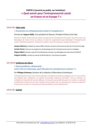 Informations et inscriptions par mail : contact@mouves.org ou par téléphone : 01 58 30 55 50.
PARTIE 2 (ouverte au public, sur invitation) :
« Quel avenir pour l’entrepreneuriat social
en France et en Europe ? »
16h30-18h. Table ronde.
« Construire un entrepreneuriat social à l’européenne »
Animée par Hugues Sibille, Vice-président du Mouves, Président d’Avise et de l’Ides
Comment révéler et faire vivre la culture européenne de l’entrepreneuriat social ? Comment créer une
dynamique de réseau entre ses acteurs, et saisir les opportunités pour développer l’entrepreneuriat
social à l’échelle européenne ? Comment accélérer l’essor d’entreprises sociales européennes ?
Jacques Defourny, Président du réseau EMES, directeur du Centre d’Economie Sociale de l’Université de Liège
Conxita Herms, Directrice du programme de développement de l’entrepreneuriat social en Catalogne
Filippo Addarii, Directeur exécutif d’Euclid Network, directeur du développement international d’ACEVO
Grégoire Schöller, membre du cabinet de Michel Barnier, Commissaire européen
18h-18h30. Conférence de clôture.
« Etat-providence, démocratie :
entre crise et renouveau, quel rôle pour les entrepreneurs sociaux ? »
Par Philippe Frémeaux, directeur de la rédaction d’Alternatives Economiques
L’entrepreneuriat social n’est-il qu’un palliatif à l’atrophie des finances publiques et à la crise sociale,
une béquille pour relégitimer un système économique largement discrédité ? Ou au contraire, en
s’attachant à répondre de manière efficace et innovante aux problèmes posés à la société, en donnant
un débouché entrepreneurial à des initiatives de la société civile, les entrepreneurs sociaux ne peuvent-
ils pas ouvrir la voie à un renouveau de l’Etat-providence et de la démocratie ?
18h30-20h. Cocktail
 