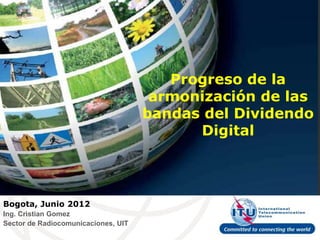 Progreso de la
                                      armonización de las
                                     bandas del Dividendo
                                           Digital




Bogota, Junio 2012
Ing. Cristian Gomez
Sector de Radiocomunicaciones, UIT
 