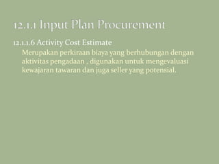 12.1.1.6 Activity Cost Estimate
Merupakan perkiraan biaya yang berhubungan dengan
aktivitas pengadaan , digunakan untuk mengevaluasi
kewajaran tawaran dan juga seller yang potensial.
 