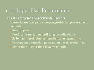 12.1.1.8 Enterprise Environmental Factors
Faktor- faktor luar yang mempengaruhi plan procurement
meliputi:
 Kondisi pasar
 Produk, layanan, dan hasil yang tersedia di pasar
 Seller , termasuk kinerja masa lalu atau reputasinya
 Persyaratan umum dan persyaratan untuk produk/jasa
 Kebutuhan –kebutuhan lokal yang unik.
 
