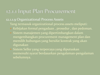 12.1.1.9 Organizational Process Assets
Yang termasuk organizational process assets meliputi:
 Kebijakan formal pengadaan , prosedur , dan pedoman.
 Sistem manajemen yang dipertimbangkan dalam
mengembangkan procurement management plan dan
memilih hubungan yang bersifat kontrak yang akan
digunakan
 Sistem Seller yang terpercaya yang diputuskan
memenuhi syarat berdasarkan pengalaman-pengalaman
sebelumnya.
 