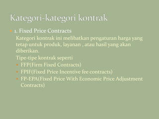  1. Fixed Price Contracts
Kategori kontrak ini melibatkan pengaturan harga yang
tetap untuk produk, layanan , atau hasil yang akan
diberikan.
Tipe-tipe kontrak seperti
 FFP(Firm Fixed Contracts)
 FPIF(Fixed Price Incentive fee contracts)
 FP-EPA(Fixed Price With Economic Price Adjustment
Contracts)
 