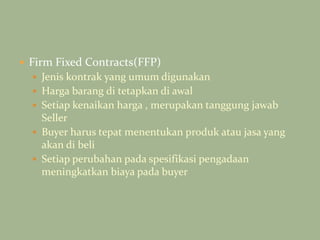  Firm Fixed Contracts(FFP)
 Jenis kontrak yang umum digunakan
 Harga barang di tetapkan di awal
 Setiap kenaikan harga , merupakan tanggung jawab
Seller
 Buyer harus tepat menentukan produk atau jasa yang
akan di beli
 Setiap perubahan pada spesifikasi pengadaan
meningkatkan biaya pada buyer
 