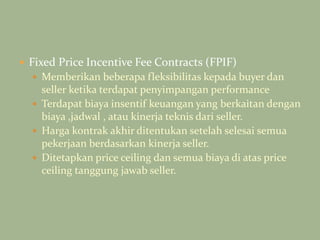  Fixed Price Incentive Fee Contracts (FPIF)
 Memberikan beberapa fleksibilitas kepada buyer dan
seller ketika terdapat penyimpangan performance
 Terdapat biaya insentif keuangan yang berkaitan dengan
biaya ,jadwal , atau kinerja teknis dari seller.
 Harga kontrak akhir ditentukan setelah selesai semua
pekerjaan berdasarkan kinerja seller.
 Ditetapkan price ceiling dan semua biaya di atas price
ceiling tanggung jawab seller.
 