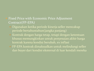  Fixed Price with Economic Price Adjusment
Contract(FP-EPA)
 Digunakan ketika periode kinerja seller mencakup
periode bertahuntahun(jangka panjang)
 Kontrak dengan harga tetap, tetapi dengan ketentuan
khusus memungkinkan untuk penyesuian akhir harga
kontrak karena kondisi berubah, ex inflasi
 FP-EPA kontrak dimaksudkan untuk melindungi seller
dan buyer dari kondisi eksternal di luar kendali mereka
 