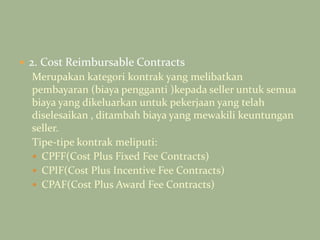  2. Cost Reimbursable Contracts
Merupakan kategori kontrak yang melibatkan
pembayaran (biaya pengganti )kepada seller untuk semua
biaya yang dikeluarkan untuk pekerjaan yang telah
diselesaikan , ditambah biaya yang mewakili keuntungan
seller.
Tipe-tipe kontrak meliputi:
 CPFF(Cost Plus Fixed Fee Contracts)
 CPIF(Cost Plus Incentive Fee Contracts)
 CPAF(Cost Plus Award Fee Contracts)
 