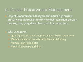  Project Procurement Management mencakup proses-
proses yang diperlukan untuk membeli atau memperoleh
produk, jasa, yang dibutuhkan dari luar organisasi .
 Why Outsource
 Agar Organisasi dapat tetap fokus pada bisnis utamanya
 Mempermudah akses keterampilan dan teknologi
 Memberikan fleksibilitas
 Meningkatkan akuntabilitas
 