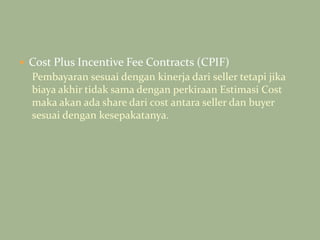 Cost Plus Incentive Fee Contracts (CPIF)
Pembayaran sesuai dengan kinerja dari seller tetapi jika
biaya akhir tidak sama dengan perkiraan Estimasi Cost
maka akan ada share dari cost antara seller dan buyer
sesuai dengan kesepakatanya.
 
