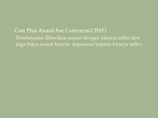  Cost Plus Award Fee Contracts(CPAF)
Pembayaran diberikan sesuai dengan kinerja seller dan
juga biaya award karena kepuasan kepada kinerja seller.
 