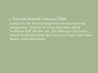  3. Time and Material Contracts(T&M)
Campuran dari kontrak harga tetap dan kontrak harga
penggantian . Kontrak ini sering digunakan untuk
tambahan staff, akuisisi ahli , dan dukungan luar ketika
sebuah pernyataan yang tepat untuk pekerjaan tidak dapat
dengan cepat ditentukan.
 