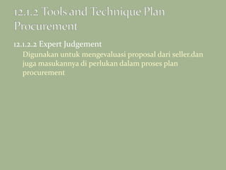 12.1.2.2 Expert Judgement
Digunakan untuk mengevaluasi proposal dari seller.dan
juga masukannya di perlukan dalam proses plan
procurement
 