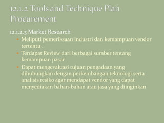 12.1.2.3 Market Research
 Meliputi pemeriksaan industri dan kemampuan vendor
tertentu .
 Terdapat Review dari berbagai sumber tentang
kemampuan pasar
 Dapat mengevaluasi tujuan pengadaan yang
dihubungkan dengan perkembangan teknologi serta
analisis resiko agar mendapat vendor yang dapat
menyediakan bahan-bahan atau jasa yang diinginkan
 