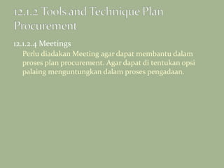 12.1.2.4 Meetings
Perlu diadakan Meeting agar dapat membantu dalam
proses plan procurement. Agar dapat di tentukan opsi
palaing menguntungkan dalam proses pengadaan.
 