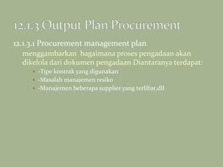 12.1.3.1 Procurement management plan
menggambarkan bagaimana proses pengadaan akan
dikelola dari dokumen pengadaan Diantaranya terdapat:
 -Tipe kontrak yang digunakan
 -Masalah manajemen resiko
 -Manajemen beberapa supplier yang terlibat,dll
 