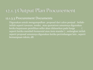 12.1.3.3 Procurement Documents
Digunakan untuk mengumpulkan proposal dari calon penjual . Istilah-
istilah seperti tawaran, tender, atau quotatiom umumnya digunakan
ketika keputusan pemilihan seller akan didasarkan pada harga (
seperti ketika membeli komersial atau item standar ) , sedangkan istilah
seperti proposal umumnya digunakan ketika pertimbangan lain , seperti
kemampuan teknis, dll.
 