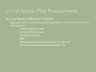 12.1.3.4 Source Selection Criteria
Digunakan untuk menilai proposal penjual (seller). Contoh source selesction
criteria seperti :
 -Understanding of need
 -Overal of life cycle cost
 -Technical capability
 -Risk
 -Management approach(pendekatan manajemen)
 -Technical approach(pendekatan teknis), dll
 