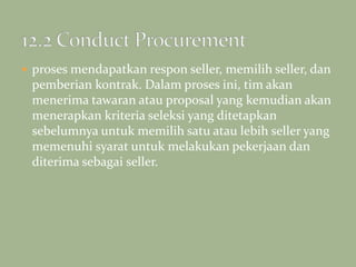  proses mendapatkan respon seller, memilih seller, dan
pemberian kontrak. Dalam proses ini, tim akan
menerima tawaran atau proposal yang kemudian akan
menerapkan kriteria seleksi yang ditetapkan
sebelumnya untuk memilih satu atau lebih seller yang
memenuhi syarat untuk melakukan pekerjaan dan
diterima sebagai seller.
 