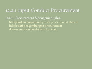 12.2.1.1 Procurement Management plan
Menjelaskan bagaimana proses procurement akan di
kelola dari pengembangan procurement
dokumentation.berdasrkan kontrak.
 