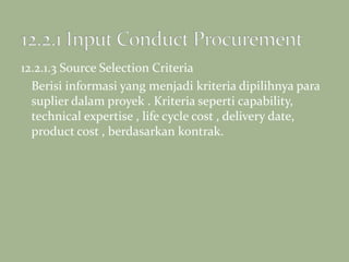 12.2.1.3 Source Selection Criteria
Berisi informasi yang menjadi kriteria dipilihnya para
suplier dalam proyek . Kriteria seperti capability,
technical expertise , life cycle cost , delivery date,
product cost , berdasarkan kontrak.
 