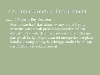 12.2.1.6 Make or Buy Decision
Merupakan hasil dari Make-or-buy analysis yang
menentukan apakah produk atau servis tertentu
dibuat/ dilakukan dalam organisasi atau dibeli saja
dari pihak ketiga. Keputusan ini mempertimbangkan
kondisi keuangan proyek, sehingga analisa keuangan
harus dilakukan secara cermat.
 