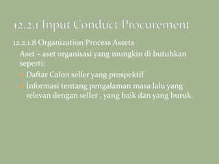12.2.1.8 Organization Process Assets
Aset – aset organisasi yang mungkin di butuhkan
seperti:
 Daftar Calon seller yang prospektif
 Informasi tentang pengalaman masa lalu yang
relevan dengan seller , yang baik dan yang buruk.
 