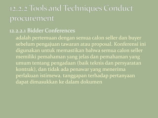 12.2.2.1 Bidder Conferences
adalah pertemuan dengan semua calon seller dan buyer
sebelum pengajuan tawaran atau proposal. Konferensi ini
digunakan untuk memastikan bahwa semua calon seller
memiliki pemahaman yang jelas dan pemahaman yang
umum tentang pengadaan (baik teknis dan persyaratan
kontrak), dan tidak ada penawar yang menerima
perlakuan istimewa. tanggapan terhadap pertanyaan
dapat dimasukkan ke dalam dokumen
 