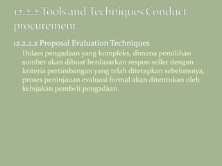 12.2.2.2 Proposal Evaluation Techniques
Dalam pengadaan yang kompleks, dimana pemilihan
sumber akan dibuat berdasarkan respon seller dengan
kriteria pertimbangan yang telah ditetapkan sebelumnya,
proses peninjauan evaluasi formal akan ditentukan oleh
kebijakan pembeli pengadaan
 