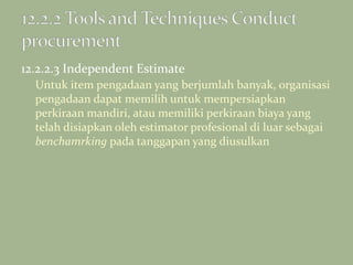 12.2.2.3 Independent Estimate
Untuk item pengadaan yang berjumlah banyak, organisasi
pengadaan dapat memilih untuk mempersiapkan
perkiraan mandiri, atau memiliki perkiraan biaya yang
telah disiapkan oleh estimator profesional di luar sebagai
benchamrking pada tanggapan yang diusulkan
 