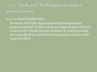 12.2.2.4 Expert Judgement
Penilaian ahli dapat digunakan untuk mengevaluasi
proposal penjual. Evaluasi proposal dapat dicapai oleh tim
review multi-disiplin dengan keahlian di masing-masing
area yang dicakup oleh dokumen pengadaan dan kontrak
yang diusulkan
 