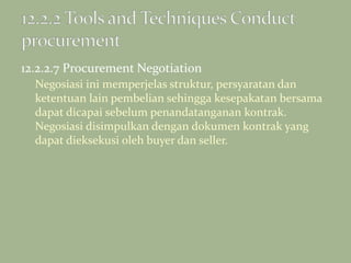 12.2.2.7 Procurement Negotiation
Negosiasi ini memperjelas struktur, persyaratan dan
ketentuan lain pembelian sehingga kesepakatan bersama
dapat dicapai sebelum penandatanganan kontrak.
Negosiasi disimpulkan dengan dokumen kontrak yang
dapat dieksekusi oleh buyer dan seller.
 