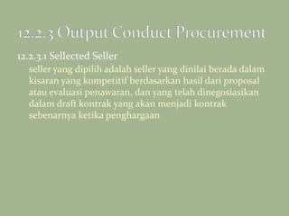 12.2.3.1 Sellected Seller
seller yang dipilih adalah seller yang dinilai berada dalam
kisaran yang kompetitif berdasarkan hasil dari proposal
atau evaluasi penawaran, dan yang telah dinegosiasikan
dalam draft kontrak yang akan menjadi kontrak
sebenarnya ketika penghargaan
 