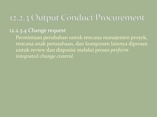 12.2.3.4 Change request
Permintaan perubahan untuk rencana manajemen proyek,
rencana anak perusahaan, dan komponen lainnya diproses
untuk review dan disposisi melalui proses perform
integrated change control.
 