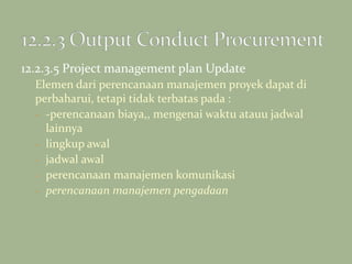 12.2.3.5 Project management plan Update
Elemen dari perencanaan manajemen proyek dapat di
perbaharui, tetapi tidak terbatas pada :
- -perencanaan biaya,, mengenai waktu atauu jadwal
lainnya
- lingkup awal
- jadwal awal
- perencanaan manajemen komunikasi
- perencanaan manajemen pengadaan
 