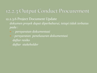 12.2.3.6 Project Document Update
dokumen proyek dapat diperbaharui, tetapi tidak terbatas
pada :
 - persyaratan dokumentasi
 - persyaratan penelusuran dokumentasi
- daftar resiko
- daftar stakeholder
 