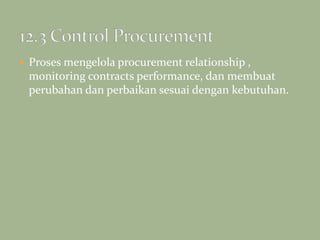  Proses mengelola procurement relationship ,
monitoring contracts performance, dan membuat
perubahan dan perbaikan sesuai dengan kebutuhan.
 