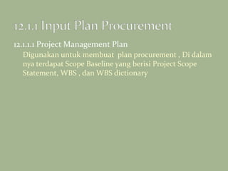 12.1.1.1 Project Management Plan
Digunakan untuk membuat plan procurement , Di dalam
nya terdapat Scope Baseline yang berisi Project Scope
Statement, WBS , dan WBS dictionary
 