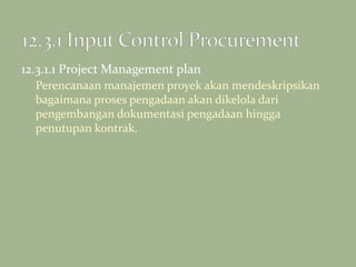 12.3.1.1 Project Management plan
Perencanaan manajemen proyek akan mendeskripsikan
bagaimana proses pengadaan akan dikelola dari
pengembangan dokumentasi pengadaan hingga
penutupan kontrak.
 