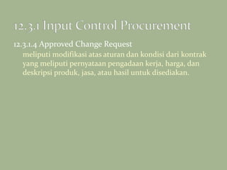 12.3.1.4 Approved Change Request
meliputi modifikasi atas aturan dan kondisi dari kontrak
yang meliputi pernyataan pengadaan kerja, harga, dan
deskripsi produk, jasa, atau hasil untuk disediakan.
 